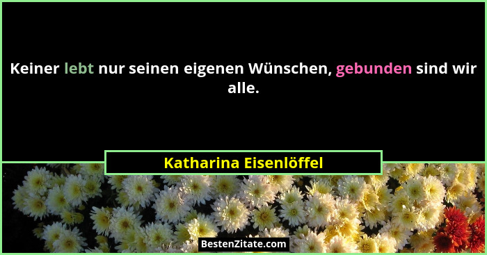 Keiner lebt nur seinen eigenen Wünschen, gebunden sind wir alle.... - Katharina Eisenlöffel