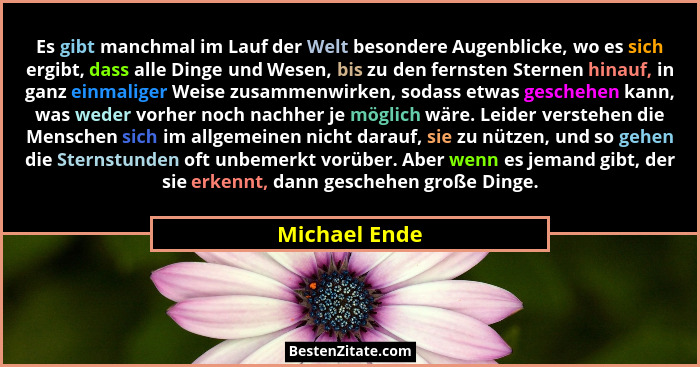 Es gibt manchmal im Lauf der Welt besondere Augenblicke, wo es sich ergibt, dass alle Dinge und Wesen, bis zu den fernsten Sternen hina... - Michael Ende