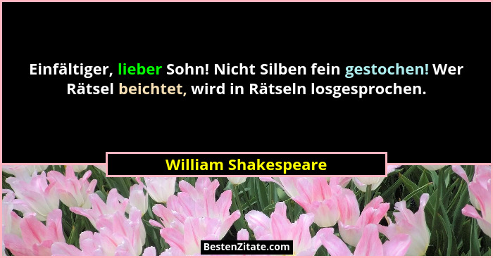 Einfältiger, lieber Sohn! Nicht Silben fein gestochen! Wer Rätsel beichtet, wird in Rätseln losgesprochen.... - William Shakespeare