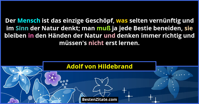 Der Mensch ist das einzige Geschöpf, was selten vernünftig und im Sinn der Natur denkt; man muß ja jede Bestie beneiden, sie bl... - Adolf von Hildebrand