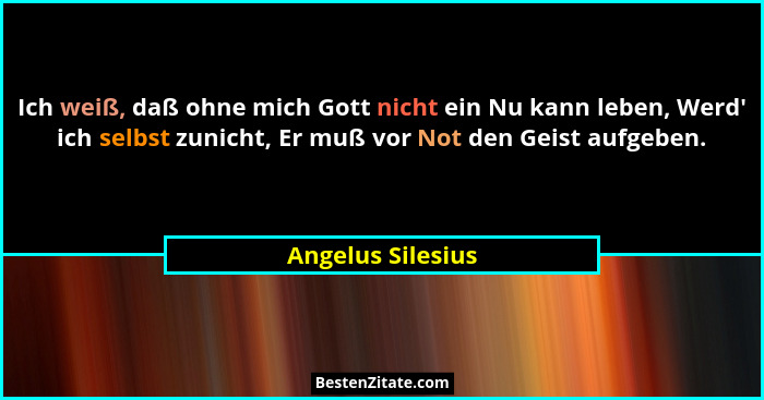Ich weiß, daß ohne mich Gott nicht ein Nu kann leben, Werd' ich selbst zunicht, Er muß vor Not den Geist aufgeben.... - Angelus Silesius