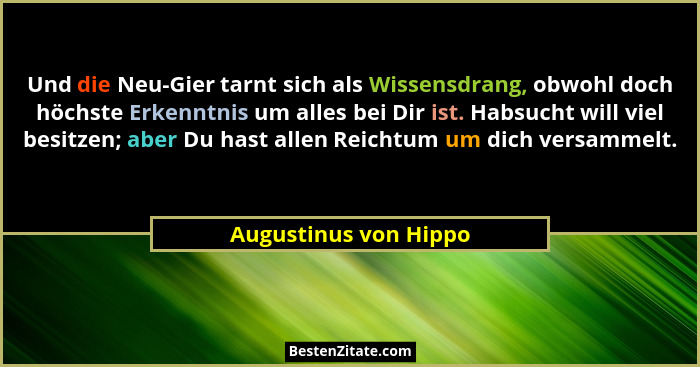 Und die Neu-Gier tarnt sich als Wissensdrang, obwohl doch höchste Erkenntnis um alles bei Dir ist. Habsucht will viel besitzen;... - Augustinus von Hippo