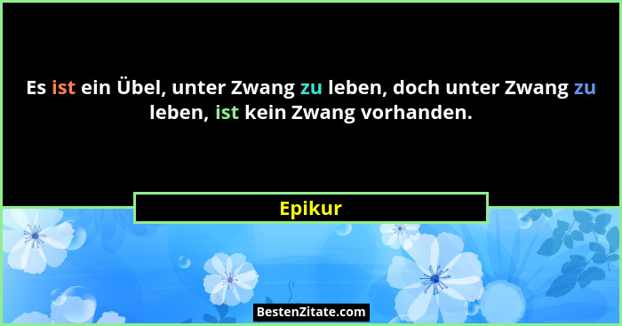 Es ist ein Übel, unter Zwang zu leben, doch unter Zwang zu leben, ist kein Zwang vorhanden.... - Epikur
