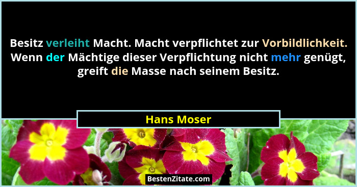 Besitz verleiht Macht. Macht verpflichtet zur Vorbildlichkeit. Wenn der Mächtige dieser Verpflichtung nicht mehr genügt, greift die Masse... - Hans Moser