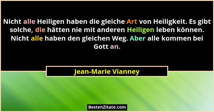 Nicht alle Heiligen haben die gleiche Art von Heiligkeit. Es gibt solche, die hätten nie mit anderen Heiligen leben können. Nicht... - Jean-Marie Vianney