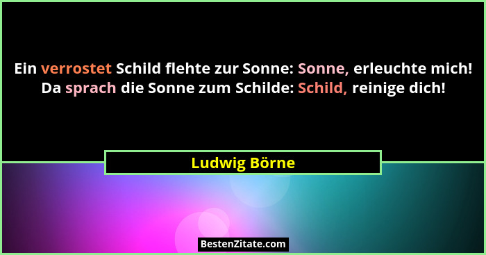 Ein verrostet Schild flehte zur Sonne: Sonne, erleuchte mich! Da sprach die Sonne zum Schilde: Schild, reinige dich!... - Ludwig Börne