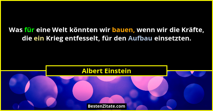 Was für eine Welt könnten wir bauen, wenn wir die Kräfte, die ein Krieg entfesselt, für den Aufbau einsetzten.... - Albert Einstein