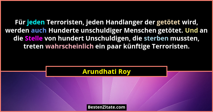 Für jeden Terroristen, jeden Handlanger der getötet wird, werden auch Hunderte unschuldiger Menschen getötet. Und an die Stelle von hu... - Arundhati Roy