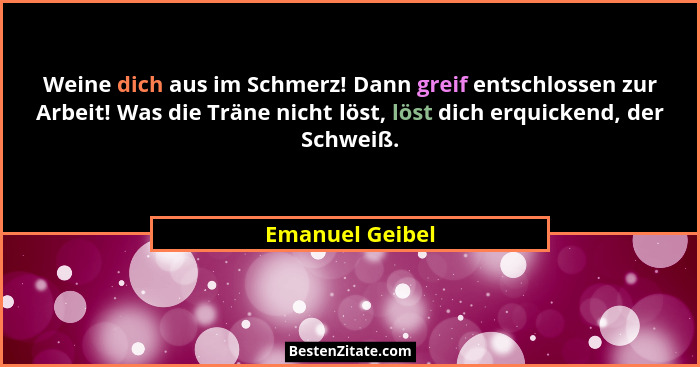 Weine dich aus im Schmerz! Dann greif entschlossen zur Arbeit! Was die Träne nicht löst, löst dich erquickend, der Schweiß.... - Emanuel Geibel