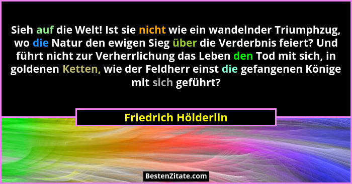 Sieh auf die Welt! Ist sie nicht wie ein wandelnder Triumphzug, wo die Natur den ewigen Sieg über die Verderbnis feiert? Und füh... - Friedrich Hölderlin