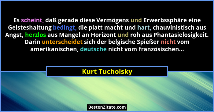 Es scheint, daß gerade diese Vermögens und Erwerbssphäre eine Geisteshaltung bedingt, die platt macht und hart, chauvinistisch aus An... - Kurt Tucholsky