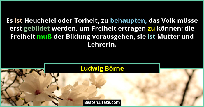 Es ist Heuchelei oder Torheit, zu behaupten, das Volk müsse erst gebildet werden, um Freiheit ertragen zu können; die Freiheit muß der... - Ludwig Börne