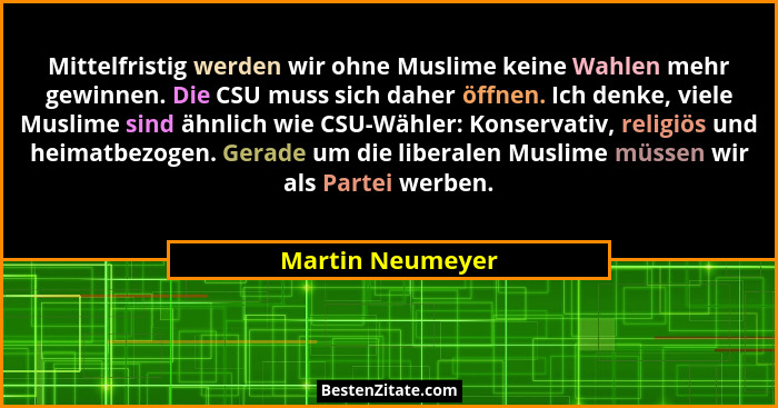 Mittelfristig werden wir ohne Muslime keine Wahlen mehr gewinnen. Die CSU muss sich daher öffnen. Ich denke, viele Muslime sind ähnl... - Martin Neumeyer