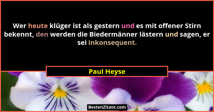 Wer heute klüger ist als gestern und es mit offener Stirn bekennt, den werden die Biedermänner lästern und sagen, er sei inkonsequent.... - Paul Heyse