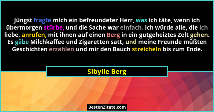 Jüngst fragte mich ein befreundeter Herr, was ich täte, wenn ich übermorgen stürbe, und die Sache war einfach. Ich würde alle, die ich... - Sibylle Berg
