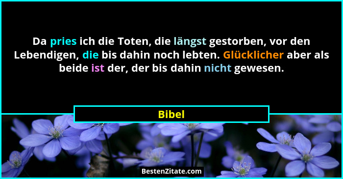 Da pries ich die Toten, die längst gestorben, vor den Lebendigen, die bis dahin noch lebten. Glücklicher aber als beide ist der, der bis dahin... - Bibel