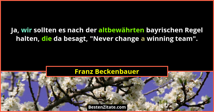 Ja, wir sollten es nach der altbewährten bayrischen Regel halten, die da besagt, "Never change a winning team".... - Franz Beckenbauer