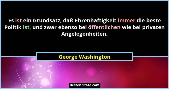 Es ist ein Grundsatz, daß Ehrenhaftigkeit immer die beste Politik ist, und zwar ebenso bei öffentlichen wie bei privaten Angelegen... - George Washington