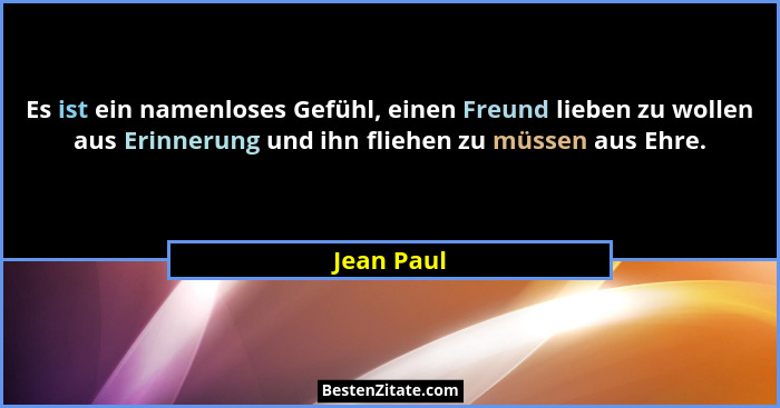 Es ist ein namenloses Gefühl, einen Freund lieben zu wollen aus Erinnerung und ihn fliehen zu müssen aus Ehre.... - Jean Paul
