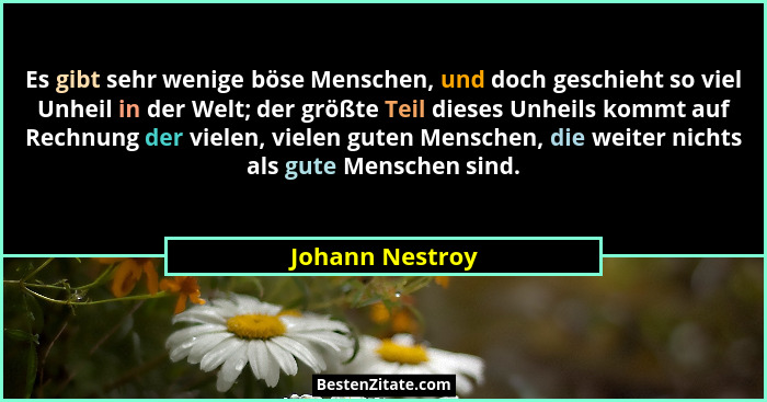 Es gibt sehr wenige böse Menschen, und doch geschieht so viel Unheil in der Welt; der größte Teil dieses Unheils kommt auf Rechnung d... - Johann Nestroy