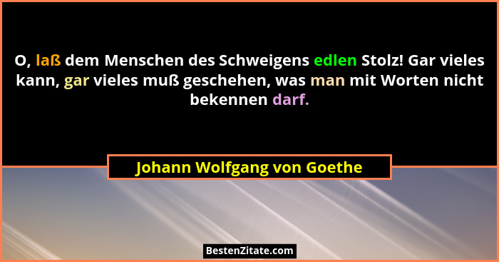 O, laß dem Menschen des Schweigens edlen Stolz! Gar vieles kann, gar vieles muß geschehen, was man mit Worten nicht beken... - Johann Wolfgang von Goethe