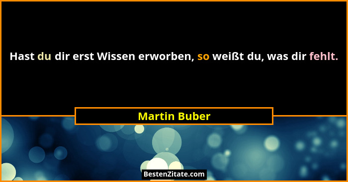 Hast du dir erst Wissen erworben, so weißt du, was dir fehlt.... - Martin Buber