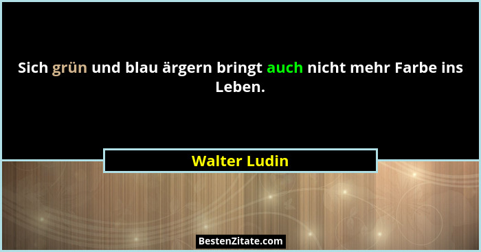Sich grün und blau ärgern bringt auch nicht mehr Farbe ins Leben.... - Walter Ludin