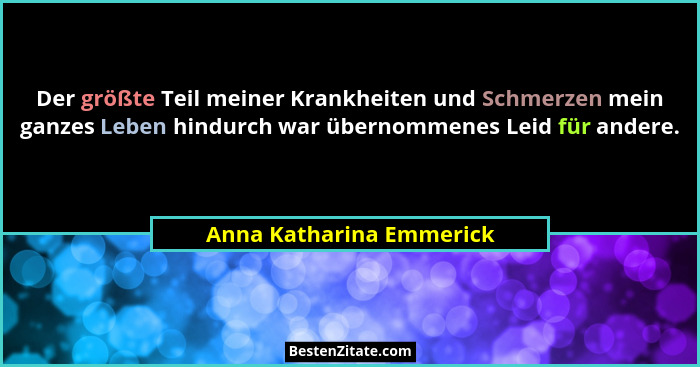 Der größte Teil meiner Krankheiten und Schmerzen mein ganzes Leben hindurch war übernommenes Leid für andere.... - Anna Katharina Emmerick