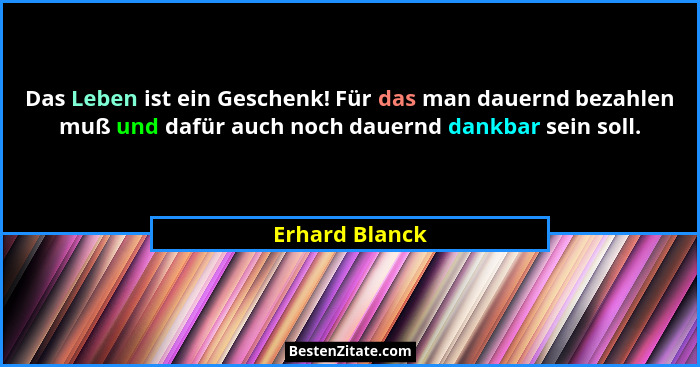 Das Leben ist ein Geschenk! Für das man dauernd bezahlen muß und dafür auch noch dauernd dankbar sein soll.... - Erhard Blanck