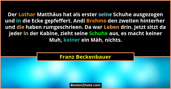 Der Lothar Matthäus hat als erster seine Schuhe ausgezogen und in die Ecke gepfeffert. Andi Brehme den zweiten hinterher  und die... - Franz Beckenbauer