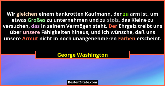 Wir gleichen einem bankrotten Kaufmann, der zu arm ist, um etwas Großes zu unternehmen und zu stolz, das Kleine zu versuchen, das... - George Washington