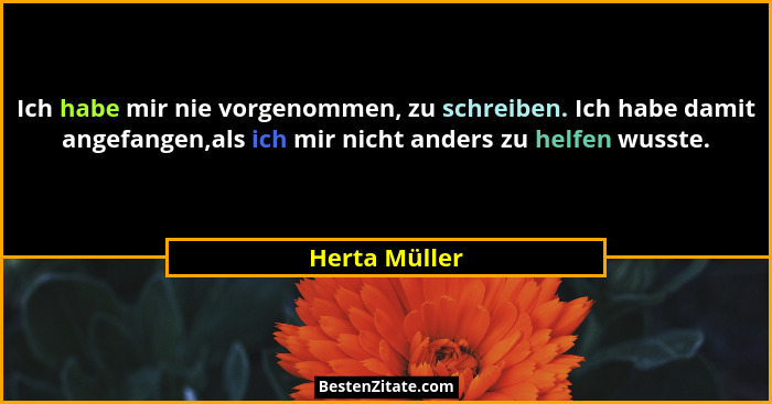 Ich habe mir nie vorgenommen, zu schreiben. Ich habe damit angefangen,als ich mir nicht anders zu helfen wusste.... - Herta Müller