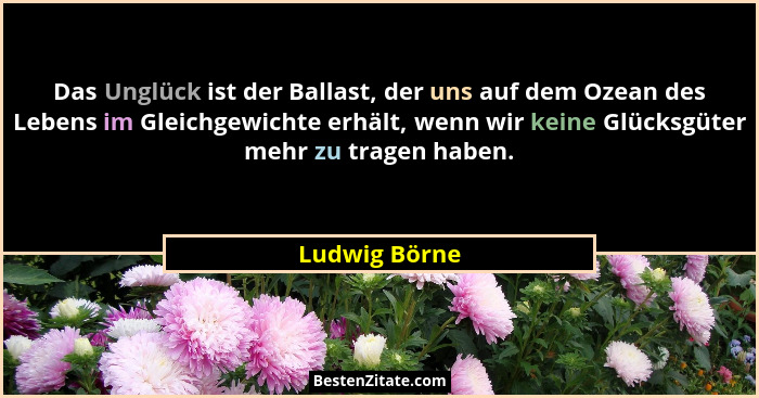Das Unglück ist der Ballast, der uns auf dem Ozean des Lebens im Gleichgewichte erhält, wenn wir keine Glücksgüter mehr zu tragen haben... - Ludwig Börne