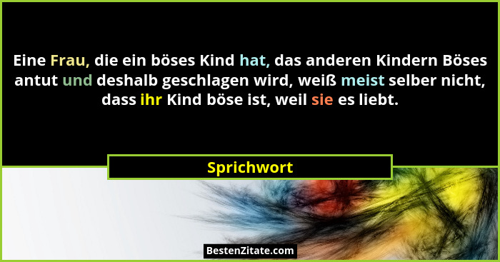 Eine Frau, die ein böses Kind hat, das anderen Kindern Böses antut und deshalb geschlagen wird, weiß meist selber nicht, dass ihr Kind bö... - Sprichwort