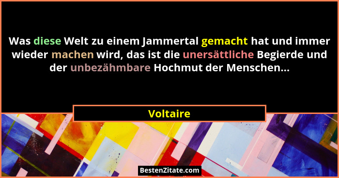 Was diese Welt zu einem Jammertal gemacht hat und immer wieder machen wird, das ist die unersättliche Begierde und der unbezähmbare Hochmut... - Voltaire
