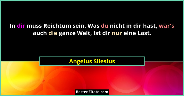 In dir muss Reichtum sein. Was du nicht in dir hast, wär's auch die ganze Welt, ist dir nur eine Last.... - Angelus Silesius