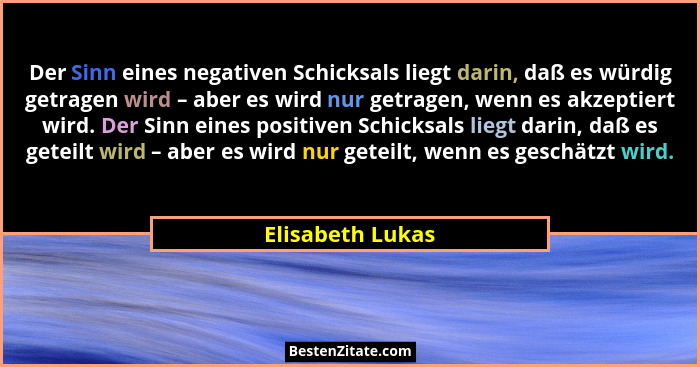 Der Sinn eines negativen Schicksals liegt darin, daß es würdig getragen wird – aber es wird nur getragen, wenn es akzeptiert wird. D... - Elisabeth Lukas