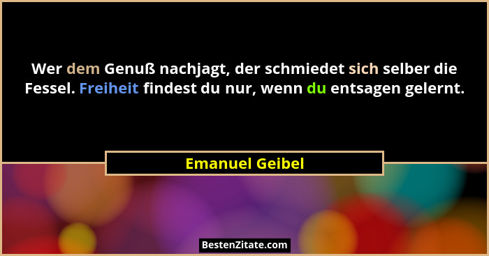 Wer dem Genuß nachjagt, der schmiedet sich selber die Fessel. Freiheit findest du nur, wenn du entsagen gelernt.... - Emanuel Geibel