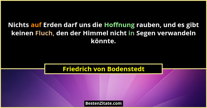 Nichts auf Erden darf uns die Hoffnung rauben, und es gibt keinen Fluch, den der Himmel nicht in Segen verwandeln könnte.... - Friedrich von Bodenstedt