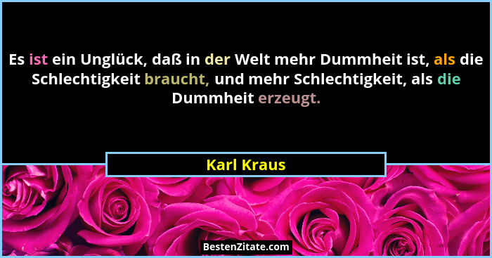 Es ist ein Unglück, daß in der Welt mehr Dummheit ist, als die Schlechtigkeit braucht, und mehr Schlechtigkeit, als die Dummheit erzeugt.... - Karl Kraus