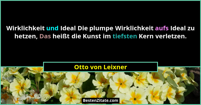 Wirklichkeit und Ideal Die plumpe Wirklichkeit aufs Ideal zu hetzen, Das heißt die Kunst im tiefsten Kern verletzen.... - Otto von Leixner