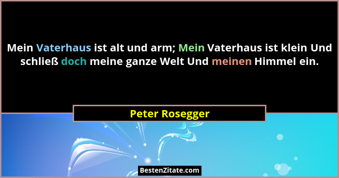 Mein Vaterhaus ist alt und arm; Mein Vaterhaus ist klein Und schließ doch meine ganze Welt Und meinen Himmel ein.... - Peter Rosegger
