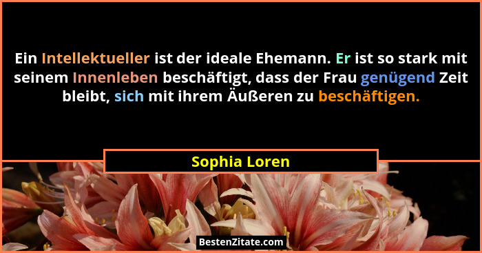 Ein Intellektueller ist der ideale Ehemann. Er ist so stark mit seinem Innenleben beschäftigt, dass der Frau genügend Zeit bleibt, sich... - Sophia Loren
