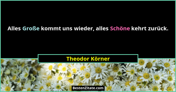 Alles Große kommt uns wieder, alles Schöne kehrt zurück.... - Theodor Körner