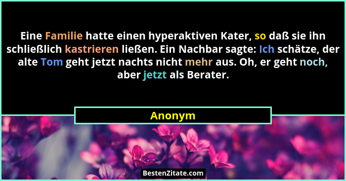 Eine Familie hatte einen hyperaktiven Kater, so daß sie ihn schließlich kastrieren ließen. Ein Nachbar sagte: Ich schätze, der alte Tom geht... - Anonym