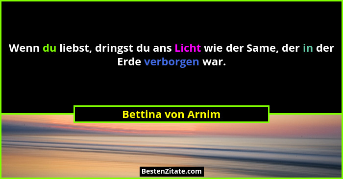 Wenn du liebst, dringst du ans Licht wie der Same, der in der Erde verborgen war.... - Bettina von Arnim