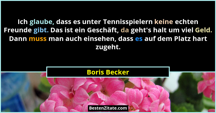 Ich glaube, dass es unter Tennisspielern keine echten Freunde gibt. Das ist ein Geschäft, da geht's halt um viel Geld. Dann muss ma... - Boris Becker
