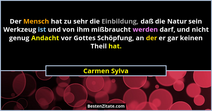 Der Mensch hat zu sehr die Einbildung, daß die Natur sein Werkzeug ist und von ihm mißbraucht werden darf, und nicht genug Andacht vor... - Carmen Sylva