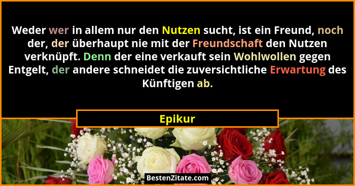 Weder wer in allem nur den Nutzen sucht, ist ein Freund, noch der, der überhaupt nie mit der Freundschaft den Nutzen verknüpft. Denn der eine... - Epikur