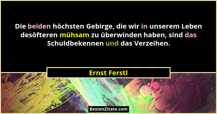 Die beiden höchsten Gebirge, die wir in unserem Leben desöfteren mühsam zu überwinden haben, sind das Schuldbekennen und das Verzeihen.... - Ernst Ferstl
